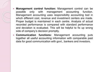  Management control function: Management control can be 
possible only with management accounting function. 
Management accounting uses responsibility accounting tool in 
which different cost, revenue and investment centers are made. 
Proper budget is maintained in each centre. Analysis of actual 
recorded performance is compared with standard performance 
and deviation is evaluated. This will be helpful to fix up wrong 
side of company’s decision promptly. 
 Communication functions: Management accounting puts 
together all useful accounting information with comparable past 
data for good communication with govt., bankers and investors. 
 