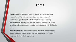 Contd.
Cost Accounting: Standard costing, marginal costing, opportunity
cost analysis, differential costing and other cost techniques play a
useful role in operation and control of the business undertaking.
RevaluationAccounting: This is concerned with ensuring that capital
is maintained intact in real terms and profit is calculated with this fact in
mind.
Budgetary Control: This includes framing of budgets, comparison of
actual performance with the budgeted performance, computation of
variances, finding of their causes, etc.
 