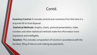 Contd.
Inventory Control: It includes control over inventory from the time it is
acquired till its final disposal.
Statistical Methods: Graphs, charts, pictorial presentation, index
numbers and other statistical methods make the information more
impressive and intelligible.
Taxation: This includes computation of income in accordance with the
tax laws, filing of returns and making tax payments.
 
