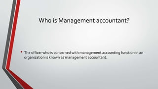 Who is Management accountant?
• The officer who is concerned with management accounting function in an
organization is known as management accountant.
 