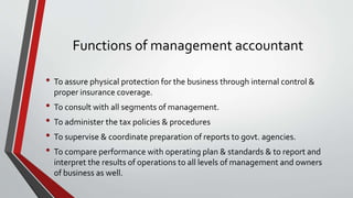 Functions of management accountant
• To assure physical protection for the business through internal control &
proper insurance coverage.
• To consult with all segments of management.
• To administer the tax policies & procedures
• To supervise & coordinate preparation of reports to govt. agencies.
• To compare performance with operating plan & standards & to report and
interpret the results of operations to all levels of management and owners
of business as well.
 