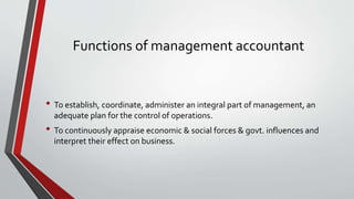 Functions of management accountant
• To establish, coordinate, administer an integral part of management, an
adequate plan for the control of operations.
• To continuously appraise economic & social forces & govt. influences and
interpret their effect on business.
 