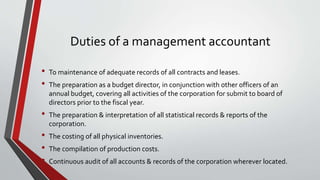 Duties of a management accountant
• To maintenance of adequate records of all contracts and leases.
• The preparation as a budget director, in conjunction with other officers of an
annual budget, covering all activities of the corporation for submit to board of
directors prior to the fiscal year.
• The preparation & interpretation of all statistical records & reports of the
corporation.
• The costing of all physical inventories.
• The compilation of production costs.
• Continuous audit of all accounts & records of the corporation wherever located.
 
