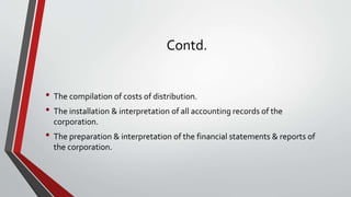 Contd.
• The compilation of costs of distribution.
• The installation & interpretation of all accounting records of the
corporation.
• The preparation & interpretation of the financial statements & reports of
the corporation.
 