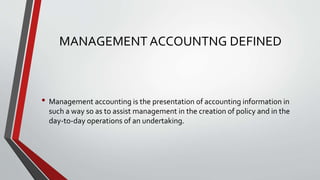 MANAGEMENT ACCOUNTNG DEFINED
• Management accounting is the presentation of accounting information in
such a way so as to assist management in the creation of policy and in the
day-to-day operations of an undertaking.
 