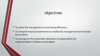 objectives
• To assist the management in promoting efficiency.
• To interpret financial statements to enable the management to formulate
future plans.
• To arrange for the systematic allocation of responsibility for
implementation of plants and budgets.
 