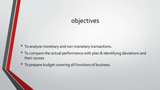 objectives
• To analyze monetary and non monetary transactions.
• To compare the actual performance with plan & identifying deviations and
their causes.
• To prepare budget covering all functions of business.
 