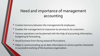 Need and importance of management
accounting
• Creates harmony between the management & employees.
• Enables the management to improvise its services to its customers.
• Various operations can be planned with the help of accounting information,
budgeting & forecasting.
• Avoid business from facing seasonal fluctuations.
• Helps in communicating up to date information to various parties interested
in successful working of the business organization.
 