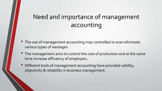 Need and importance of management
accounting
• The use of management accounting may controlled or even eliminate
various types of wastages.
• The management aims to control the cost of production and at the same
time increase efficiency of employers.
• Different tools of management accounting have provided validity,
objectivity & reliability in business management.
 