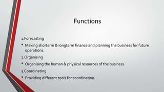 Functions
1.Forecasting
• Making shorterm & longterm finance and planning the business for future
operations.
2.Organising
• Organising the human & physical resources of the business.
3.Coordinating
• Providing different tools for coordination.
 