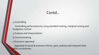 Contd..
4.Controlling
Controlling performance by using standard costing, marginal costing and
budgetary control.
5.Analysis and interpretation
6.Communicating
7.Economic appraisal
Appraisal of social & economic forces, govt. policies and interpret their
effect on business.
 