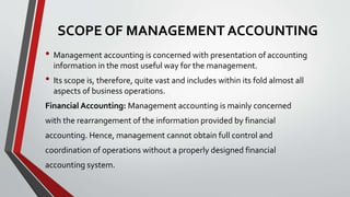 SCOPE OF MANAGEMENT ACCOUNTING
• Management accounting is concerned with presentation of accounting
information in the most useful way for the management.
• Its scope is, therefore, quite vast and includes within its fold almost all
aspects of business operations.
Financial Accounting: Management accounting is mainly concerned
with the rearrangement of the information provided by financial
accounting. Hence, management cannot obtain full control and
coordination of operations without a properly designed financial
accounting system.
 
