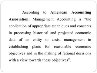 According to American Accounting
Association, Management Accounting is “the
application of appropriate techniques and concepts
in processing historical and projected economic
data of an entity to assist management in
establishing plans for reasonable economic
objectives and in the making of rational decisions
with a view towards these objectives”.
 