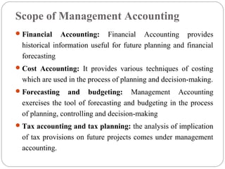 Scope of Management Accounting
Financial Accounting: Financial Accounting provides
historical information useful for future planning and financial
forecasting
Cost Accounting: It provides various techniques of costing
which are used in the process of planning and decision-making.
Forecasting and budgeting: Management Accounting
exercises the tool of forecasting and budgeting in the process
of planning, controlling and decision-making
Tax accounting and tax planning: the analysis of implication
of tax provisions on future projects comes under management
accounting.
 