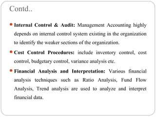 Contd..
Internal Control & Audit: Management Accounting highly
depends on internal control system existing in the organization
to identify the weaker sections of the organization.
Cost Control Procedures: include inventory control, cost
control, budgetary control, variance analysis etc.
Financial Analysis and Interpretation: Various financial
analysis techniques such as Ratio Analysis, Fund Flow
Analysis, Trend analysis are used to analyze and interpret
financial data.
 