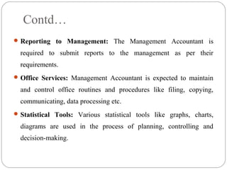 Contd…
Reporting to Management: The Management Accountant is
required to submit reports to the management as per their
requirements.
Office Services: Management Accountant is expected to maintain
and control office routines and procedures like filing, copying,
communicating, data processing etc.
Statistical Tools: Various statistical tools like graphs, charts,
diagrams are used in the process of planning, controlling and
decision-making.
 