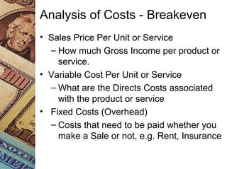 Analysis of Costs - Breakeven
• Sales Price Per Unit or Service
– How much Gross Income per product or
service.
• Variable Cost Per Unit or Service
– What are the Directs Costs associated
with the product or service
• Fixed Costs (Overhead)
– Costs that need to be paid whether you
make a Sale or not, e.g. Rent, Insurance
 