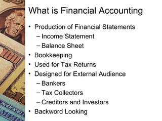 What is Financial Accounting
• Production of Financial Statements
– Income Statement
– Balance Sheet
• Bookkeeping
• Used for Tax Returns
• Designed for External Audience
– Bankers
– Tax Collectors
– Creditors and Investors
• Backword Looking
 