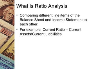 What is Ratio Analysis
• Comparing different line items of the
Balance Sheet and Income Statement to
each other.
• For example, Current Ratio = Current
Assets/Current Liablilities
 