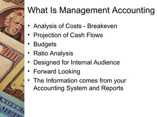 What Is Management Accounting
• Analysis of Costs - Breakeven
• Projection of Cash Flows
• Budgets
• Ratio Analysis
• Designed for Internal Audience
• Forward Looking
• The Information comes from your
Accounting System and Reports
 