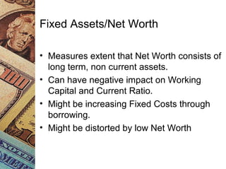 Fixed Assets/Net Worth
• Measures extent that Net Worth consists of
long term, non current assets.
• Can have negative impact on Working
Capital and Current Ratio.
• Might be increasing Fixed Costs through
borrowing.
• Might be distorted by low Net Worth
 
