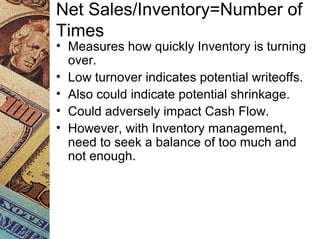 Net Sales/Inventory=Number of
Times
• Measures how quickly Inventory is turning
over.
• Low turnover indicates potential writeoffs.
• Also could indicate potential shrinkage.
• Could adversely impact Cash Flow.
• However, with Inventory management,
need to seek a balance of too much and
not enough.
 