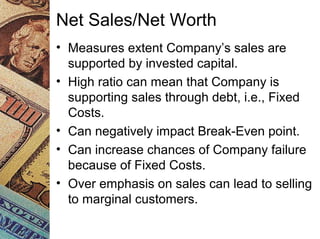 Net Sales/Net Worth
• Measures extent Company’s sales are
supported by invested capital.
• High ratio can mean that Company is
supporting sales through debt, i.e., Fixed
Costs.
• Can negatively impact Break-Even point.
• Can increase chances of Company failure
because of Fixed Costs.
• Over emphasis on sales can lead to selling
to marginal customers.
 