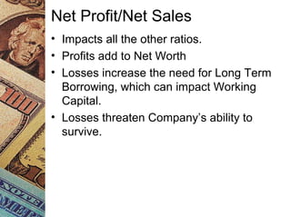 Net Profit/Net Sales
• Impacts all the other ratios.
• Profits add to Net Worth
• Losses increase the need for Long Term
Borrowing, which can impact Working
Capital.
• Losses threaten Company’s ability to
survive.
 