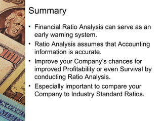 Summary
• Financial Ratio Analysis can serve as an
early warning system.
• Ratio Analysis assumes that Accounting
information is accurate.
• Improve your Company’s chances for
improved Profitability or even Survival by
conducting Ratio Analysis.
• Especially important to compare your
Company to Industry Standard Ratios.
 