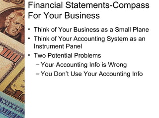 Financial Statements-Compass
For Your Business
• Think of Your Business as a Small Plane
• Think of Your Accounting System as an
Instrument Panel
• Two Potential Problems
– Your Accounting Info is Wrong
– You Don’t Use Your Accounting Info
 