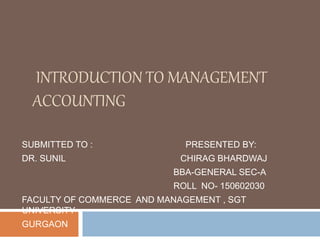 INTRODUCTION TO MANAGEMENT
ACCOUNTING
SUBMITTED TO : PRESENTED BY:
DR. SUNIL CHIRAG BHARDWAJ
BBA-GENERAL SEC-A
ROLL NO- 150602030
FACULTY OF COMMERCE AND MANAGEMENT , SGT
UNIVERSITY
GURGAON
 