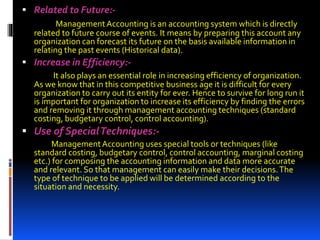  Related to Future:-
ManagementAccounting is an accounting system which is directly
related to future course of events. It means by preparing this account any
organization can forecast its future on the basis available information in
relating the past events (Historical data).
 Increase in Efficiency:-
It also plays an essential role in increasing efficiency of organization.
As we know that in this competitive business age it is difficult for every
organization to carry out its entity for ever. Hence to survive for long run it
is important for organization to increase its efficiency by finding the errors
and removing it through management accounting techniques (standard
costing, budgetary control, control accounting).
 Use of SpecialTechniques:-
ManagementAccounting uses special tools or techniques (like
standard costing, budgetary control, control accounting, marginal costing
etc.) for composing the accounting information and data more accurate
and relevant. So that management can easily make their decisions.The
type of technique to be applied will be determined according to the
situation and necessity.
 