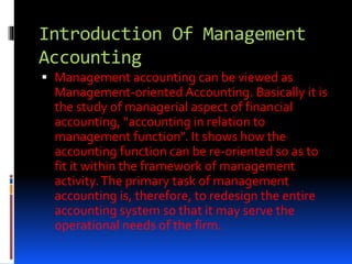 Introduction Of Management
Accounting
 Management accounting can be viewed as
Management-oriented Accounting. Basically it is
the study of managerial aspect of financial
accounting, "accounting in relation to
management function". It shows how the
accounting function can be re-oriented so as to
fit it within the framework of management
activity.The primary task of management
accounting is, therefore, to redesign the entire
accounting system so that it may serve the
operational needs of the firm.
 