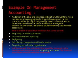 Example On Management
Accounting :
 Anderson is the CEO of a small consulting firm. He wants to hire a
management accountant and a financial accountant. He has
come up with a list of job tasks and he needs to break them up
into those that should be performed by the managerial
accountant and those that should be performed by the financial
accountant.
Here is the list of tasks that Anderson has come up with:
 Preparing cash flow statements
 Income statement reporting
 Budgeting
 Calculating changes in stockholder equity
 Preparing taxes for the organization
 In this example, the only tasks that would be assigned to the
management accountant are budgeting and taxes.The financial
accountant would handle the other tasks
 