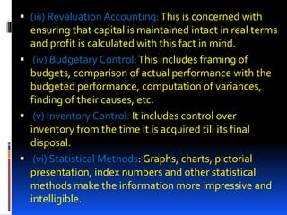  (iii) Revaluation Accounting:This is concerned with
ensuring that capital is maintained intact in real terms
and profit is calculated with this fact in mind.
 (iv) Budgetary Control:This includes framing of
budgets, comparison of actual performance with the
budgeted performance, computation of variances,
finding of their causes, etc.
 (v) Inventory Control: It includes control over
inventory from the time it is acquired till its final
disposal.
 (vi) Statistical Methods: Graphs, charts, pictorial
presentation, index numbers and other statistical
methods make the information more impressive and
intelligible.
 