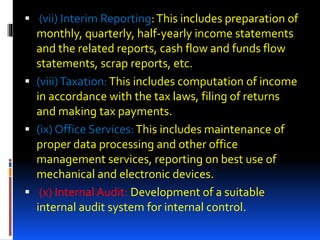  (vii) Interim Reporting:This includes preparation of
monthly, quarterly, half-yearly income statements
and the related reports, cash flow and funds flow
statements, scrap reports, etc.
 (viii)Taxation:This includes computation of income
in accordance with the tax laws, filing of returns
and making tax payments.
 (ix) Office Services:This includes maintenance of
proper data processing and other office
management services, reporting on best use of
mechanical and electronic devices.
 (x) Internal Audit: Development of a suitable
internal audit system for internal control.
 