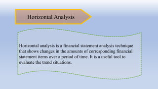 Horizontal Analysis
Horizontal analysis is a financial statement analysis technique
that shows changes in the amounts of corresponding financial
statement items over a period of time. It is a useful tool to
evaluate the trend situations.
 