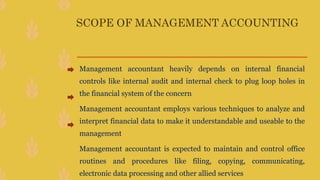 SCOPE OF MANAGEMENT ACCOUNTING
Management accountant heavily depends on internal financial
controls like internal audit and internal check to plug loop holes in
the financial system of the concern
Management accountant employs various techniques to analyze and
interpret financial data to make it understandable and useable to the
management
Management accountant is expected to maintain and control office
routines and procedures like filing, copying, communicating,
electronic data processing and other allied services
 