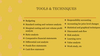 TOOLS & TECHNIQUES
 Budgeting
 Standard costing and variance analysis
 Marginal costing and cost volume profit
analysis
 Ratio analysis
 Comparative financial statements
 Differential cost analysis
 Funds flow statements
 Cash flow statement
 Responsibility accounting
 Accounting for price level changes
 Statistical and graphical techniques
 Discounted cash flow
 Risk analysis
 Learning curve
 Value analysis
 Work study, etc
 