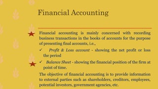 Financial Accounting
Financial accounting is mainly concerned with recording
business transactions in the books of accounts for the purpose
of presenting final accounts, i.e.,
 Profit & Loss account - showing the net profit or loss
the period
 Balance Sheet - showing the financial position of the firm at
point of time.
The objective of financial accounting is to provide information
to external parties such as shareholders, creditors, employees,
potential investors, government agencies, etc.
 