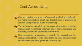 Cost Accounting
Cost accounting is a branch of accounting which specializes in
providing information about the detailed cost of products or
services being supplied by the undertaking.
The information supplied by cost accounting acts as a tool of
management for making optimum use of scarce resources and
ultimately-add to the profitability of business.
Cost accounting information is mainly for internal use i.e.
management. It is not to be provided to external parties such as
shareholders, creditors, potential investors, etc.
 