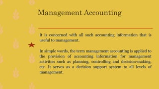 Management Accounting
It is concerned with all such accounting information that is
useful to management.
In simple words, the term management accounting is applied to
the provision of accounting information for management
activities such as planning, controlling and decision-making,
etc. It serves as a decision support system to all levels of
management.
 