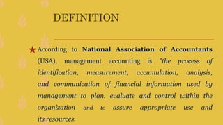 DEFINITION
According to National Association of Accountants
(USA), management accounting is "the process of
identification, measurement, accumulation, analysis,
and communication of financial information used by
management to plan. evaluate and control within the
organization and to assure appropriate use and
its resources.
 