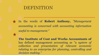 DEFINITION
In the words of Robert Anthony, "Management
accounting is concerned with accounting information
useful to management.“
The Institute of Cost and Works Accountants of
has defined management accounting as "a system of
collection and presentation of relevant economic
relating to an enterprise for planning, controlling and
decision making."
 