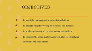 OBJECTIVES
To assist the management in promoting efficiency
To prepare budgets covering all functions of a business
To analyze monetary and non-monetary transactions
To compare the actual performance with plan for identifying
deviations and their causes
 