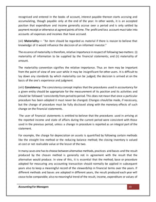 AccountingFor Managers 10
recognised and entered in the books of account, interest payable thereon starts accruing and
accumulating, though payable only at the end of the year. In other words, it is an accepted
position that expenditure and income generally accrue over a period and is only settled by
payment receipt or otherwise at agreed points of time. The profit and loss account must take into
accounts all expenses and incomes that have accrued.
(vii) Materiality:— “An item should be regarded as material if there is reason to believe that
knowledge of it would influence the decision of an informed investor."
The essence of materiality is therefore, relative importance in respect of following two matters: (i)
materiality of information to be supplied by the financial statements; and (ii) materiality of
amount.
The materiality convention signifies the relative importance. Thus an item may be important
from the point of view of one user while it may be insignificant for other users. It is difficult to
lay down any standards by which materiality can be judged; the decision is arrived at on the
basis of the one's experience and judgment.
(viii) Consistency: The consistency concept implies that the procedures used in accountancy for
a given entity should be appropriate for the measurement of its position and its activities and
should be followed 'consistently fromperiod to period. This does not mean that once a particular
procedure has been adopted it must never be changed. Changes should be made, if necessary,
but the change of procedure must be fully disclosed along with the monetary effects of such
change on the financial statements.
The user of financial statements is entitled to believe that the procedures used in arriving at
the reported income and state of affairs during the current period were consistent with those
used in the previous period, unless a change in procedure is reported as an integral part of the
statement.
For example, the charge for depreciation on assets is quantified by following certain methods
like the straight line method or the reducing balance method; the closing inventory is valued
at cost or net realisable value or the lesser of the two.
In many cases one has to choose between alternative methods, practices and bases and the result
produced by the chosen method is generally not in agreement with the result that the
alternative would produce. In view of this, it is essential that the method, base or procedure
adopted for measuring any accounting transaction should normally be applied in subsequent
years also to keep a meaningful record of the stewardship in financial terms over the years. If
different methods and bases are adopted in different years, the result produced each year will
cease to be comparable; also no meaningful trend of the result, income, expenditure or values of
 