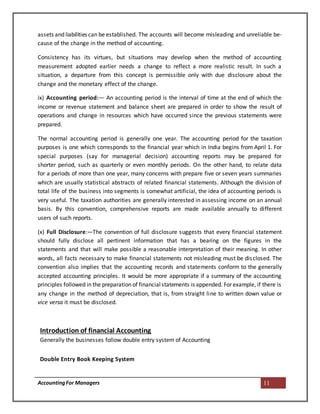 AccountingFor Managers 11
assets and liabilities can be established. The accounts will become misleading and unreliable be-
cause of the change in the method of accounting.
Consistency has its virtues, but situations may develop when the method of accounting
measurement adopted earlier needs a change to reflect a more realistic result. In such a
situation, a departure from this concept is permissible only with due disclosure about the
change and the monetary effect of the change.
ix) Accounting period:— An accounting period is the interval of time at the end of which the
income or revenue statement and balance sheet are prepared in order to show the result of
operations and change in resources which have occurred since the previous statements were
prepared.
The normal accounting period is generally one year. The accounting period for the taxation
purposes is one which corresponds to the financial year which in India begins from April 1. For
special purposes (say for managerial decision) accounting reports may be prepared for
shorter period, such as quarterly or even monthly periods. On the other hand, to relate data
for a periods of more than one year, many concerns with prepare five or seven years summaries
which are usually statistical abstracts of related financial statements. Although the division of
total life of the business into segments is somewhat artificial, the idea of accounting periods is
very useful. The taxation authorities are generally interested in assessing income on an annual
basis. By this convention, comprehensive reports are made available annually to different
users of such reports.
(x) Full Disclosure:—The convention of full disclosure suggests that every financial statement
should fully disclose all pertinent information that has a bearing on the figures in the
statements and that will make possible a reasonable interpretation of their meaning. In other
words, all facts necessary to make financial statements not misleading must be disclosed. The
convention also implies that the accounting records and statements conform to the generally
accepted accounting principles. It would be more appropriate if a summary of the accounting
principles followed in the preparation of financialstatements is appended. For example, if there is
any change in the method of depreciation, that is, from straight line to written down value or
vice versa it must be disclosed.
Introduction of financial Accounting
Generally the businesses follow double entry system of Accounting
Double Entry Book Keeping System
 