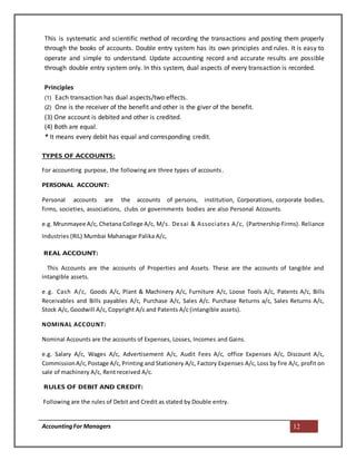 AccountingFor Managers 12
This is systematic and scientific method of recording the transactions and posting them properly
through the books of accounts. Double entry system has its own principles and rules. It is easy to
operate and simple to understand. Update accounting record and accurate results are possible
through double entry system only. In this system, dual aspects of every transaction is recorded.
Principles
(1) Each transaction has dual aspects/two effects.
(2) One is the receiver of the benefit and other is the giver of the benefit.
(3) One account is debited and other is credited.
(4) Both are equal.
* It means every debit has equal and corresponding credit.
TYPES OF ACCOUNTS:
For accounting purpose, the following are three types of accounts.
PERSONAL ACCOUNT:
Personal accounts are the accounts of persons, institution, Corporations, corporate bodies,
firms, societies, associations, clubs or governments bodies are also Personal Accounts.
e.g. Mrunmayee A/c, Chetana College A/c, M/s. Desai & Associates A/c, (Partnership Firms). Reliance
Industries (RIL) Mumbai Mahanagar Palika A/c,
REAL ACCOUNT:
This Accounts are the accounts of Properties and Assets. These are the accounts of tangible and
intangible assets.
e.g. Cash A/c, Goods A/c, Plant & Machinery A/c, Furniture A/c, Loose Tools A/c, Patents A/c, Bills
Receivables and Bills payables A/c, Purchase A/c, Sales A/c. Purchase Returns a/c, Sales Returns A/c,
Stock A/c, Goodwill A/c, Copyright A/c and Patents A/c (intangible assets).
NOMINAL ACCOUNT:
Nominal Accounts are the accounts of Expenses, Losses, Incomes and Gains.
e.g. Salary A/c, Wages A/c, Advertisement A/c, Audit Fees A/c, office Expenses A/c, Discount A/c,
CommissionA/c,Postage A/c, Printing and Stationery A/c, Factory Expenses A/c, Loss by fire A/c, profit on
sale of machinery A/c, Rent received A/c.
RULES OF DEBIT AND CREDIT:
Following are the rules of Debit and Credit as stated by Double entry.
 