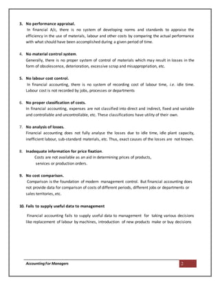 AccountingFor Managers 2
3. No performance appraisal.
In financial A/c, there is no system of developing norms and standards to appraise the
efficiency in the use of materials, labour and other costs by comparing the actual performance
with what should have been accomplished during a given period of time.
4. No material control system.
Generally, there is no proper system of control of materials which may result in losses in the
form of obsolescence, deterioration, excessive scrap and misappropriation, etc.
5. No labour cost control.
In financial accounting, there is no system of recording cost of labour time, i.e. idle time.
Labour cost is not recorded by jobs, processes or departments
6. No proper classification of costs.
In financial accounting, expenses are not classified into direct and indirect, fixed and variable
and controllable and uncontrollable, etc. These classifications have utility of their own.
7. No analysis of losses.
Financial accounting does not fully analyse the losses due to idle time, idle plant capacity,
inefficient labour, sub-standard materials, etc. Thus, exact causes of the losses are not known.
8. Inadequate information for price fixation.
Costs are not available as an aid in determining prices of products,
services or production orders.
9. No cost comparison.
Comparison is the foundation of modern management control. But financial accounting does
not provide data for comparison of costs of different periods, different jobs or departments or
sales territories, etc.
10. Fails to supply useful data to management
Financial accounting fails to supply useful data to management for taking various decisions
like replacement of labour by machines, introduction of new products make or buy decisions
 
