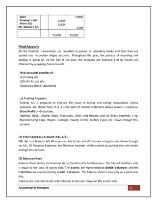 AccountingFor Managers 21
Sales
Drawing‘ s A/c
Nitin’s A/c
Mr. Rakesh’s A/c
2,000
9,000
19000
4,000
73,000 73,000
Final Account
All the financial transactions are recorded in journal or subsidiary books and then they are
posted into respective ledger accounts. Throughout the year, the process of recording and
posting is going on. At the end of the year, the accounts are finalised and its results are
obtained by preparing final accounts.
Final accounts consists of :
(1 )Trading A/c
(2)Profit & Loss A/c
(3)Balance Sheet (statement)
(1) Trading Account:
Trading A/c is prepared to find out the result of buying and selling transactions. Direct
expenses are shown here. It is a small part of income statement whose results is called as
Gross Profit or Gross Loss.
Opening Stock, Closing Stock, Purchases, Sales and Returns and all direct expenses ( eg.
Manufacturing Exps, Wages, Carriage inward, Octrai, factory Exps) are shown through this
account.
(2) Profit And Loss Account (P&L A/C):
P&L A/c is a Nominal A/c All expenses and losses and all incomes and gains are shown through
P&L A/c. All Revenue Expenses and Revenue Incomes of the current accounting year are shown
through this account.
(3) Balance-Sheet
Balance-Sheet shows the financial status/position of a firm/business. The total of liabilities side
is equal to the total of assets side. The assets are represented by debit balances and the
liabilities are represented by credit balances. The Balance sheet is true only on a particular
day.
Fixed assets, Current assets and Fictitious assets are shown on the assets side.
 